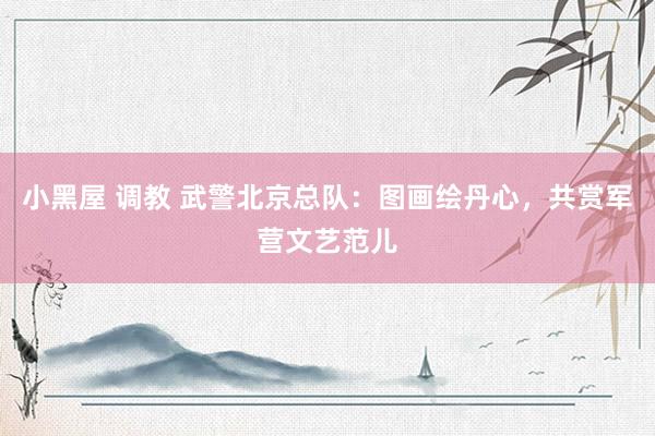 小黑屋 调教 武警北京总队：图画绘丹心，共赏军营文艺范儿
