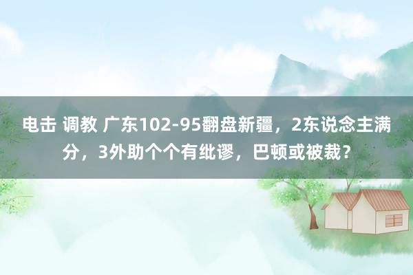 电击 调教 广东102-95翻盘新疆，2东说念主满分，3外助个个有纰谬，巴顿或被裁？
