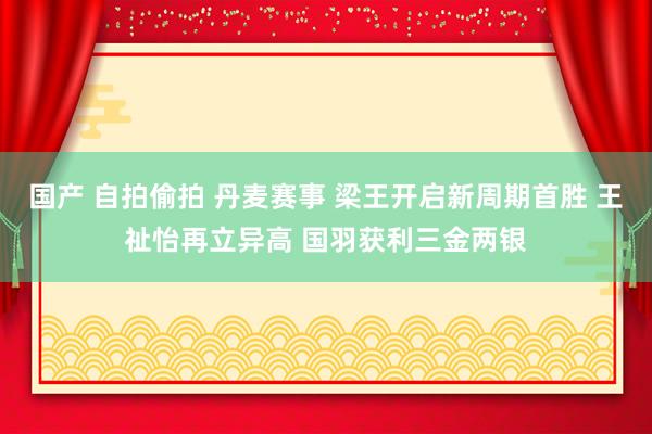国产 自拍偷拍 丹麦赛事 梁王开启新周期首胜 王祉怡再立异高 国羽获利三金两银
