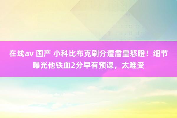 在线av 国产 小科比布克刷分遭詹皇怒瞪！细节曝光他铁血2分早有预谋，太难受