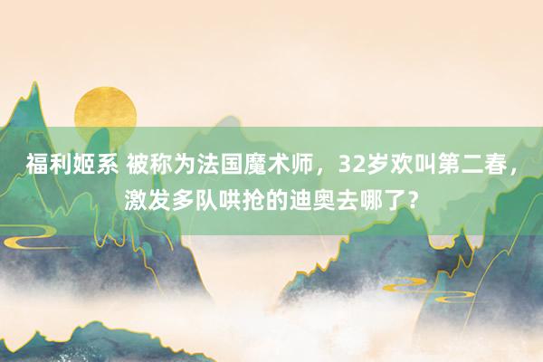 福利姬系 被称为法国魔术师，32岁欢叫第二春，激发多队哄抢的迪奥去哪了？