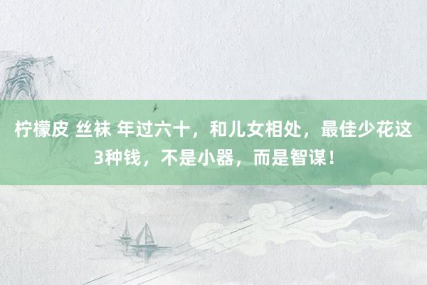 柠檬皮 丝袜 年过六十，和儿女相处，最佳少花这3种钱，不是小器，而是智谋！