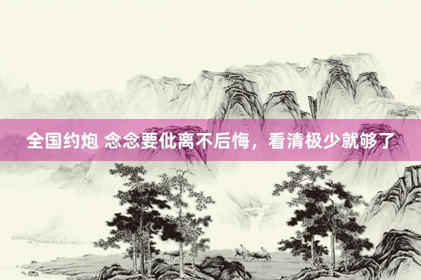 全国约炮 念念要仳离不后悔，看清极少就够了