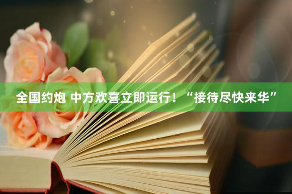 全国约炮 中方欢喜立即运行！“接待尽快来华”