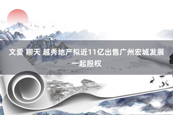 文爱 聊天 越秀地产拟近11亿出售广州宏城发展一起股权