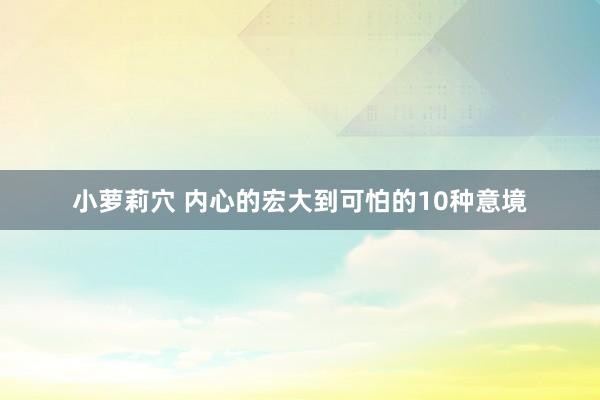 小萝莉穴 内心的宏大到可怕的10种意境