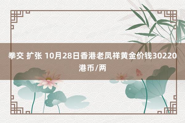 拳交 扩张 10月28日香港老凤祥黄金价钱30220港币/两