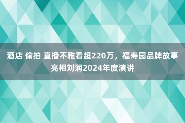 酒店 偷拍 直播不雅看超220万，福寿园品牌故事亮相刘润2024年度演讲