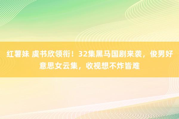 红薯妹 虞书欣领衔！32集黑马国剧来袭，俊男好意思女云集，收视想不炸皆难
