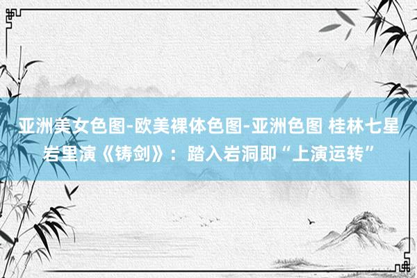 亚洲美女色图-欧美裸体色图-亚洲色图 桂林七星岩里演《铸剑》：踏入岩洞即“上演运转”