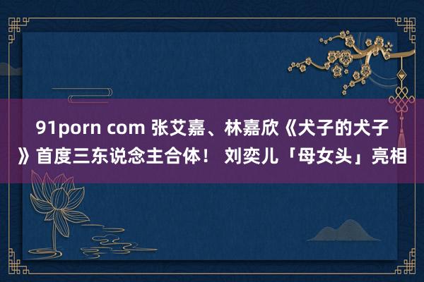91porn com 张艾嘉、林嘉欣《犬子的犬子》首度三东说念主合体！ 刘奕儿「母女头」亮相