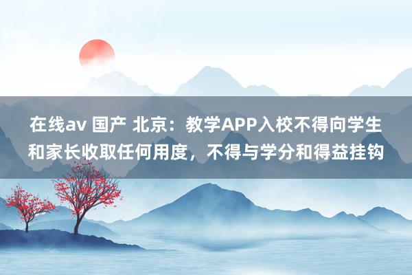 在线av 国产 北京：教学APP入校不得向学生和家长收取任何用度，不得与学分和得益挂钩