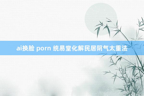ai换脸 porn 统易堂化解民居阴气太重法