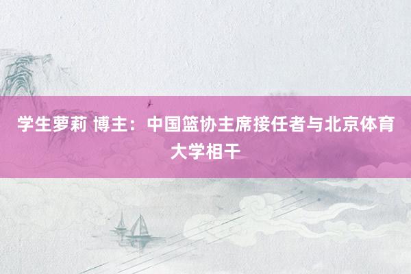 学生萝莉 博主：中国篮协主席接任者与北京体育大学相干