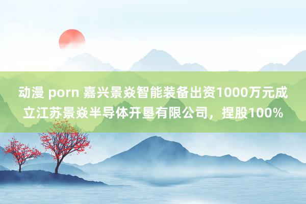 动漫 porn 嘉兴景焱智能装备出资1000万元成立江苏景焱半导体开垦有限公司，捏股100%
