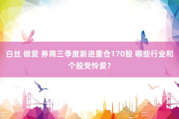 白丝 做爱 券商三季度新进重仓170股 哪些行业和个股受怜爱？