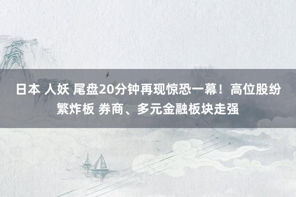 日本 人妖 尾盘20分钟再现惊恐一幕！高位股纷繁炸板 券商、多元金融板块走强