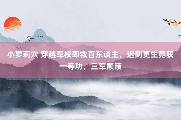 小萝莉穴 穿越军校即救百东谈主，迟到更生竟获一等功，三军颠簸