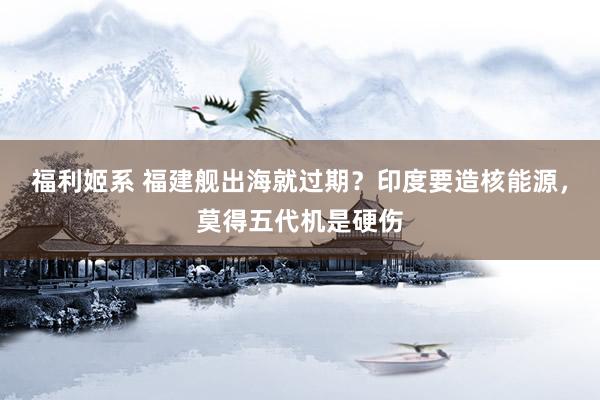 福利姬系 福建舰出海就过期？印度要造核能源，莫得五代机是硬伤