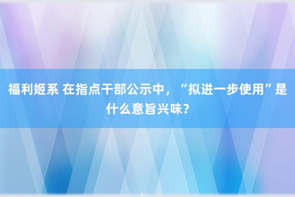 福利姬系 在指点干部公示中，“拟进一步使用”是什么意旨兴味？