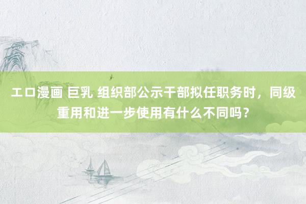 エロ漫画 巨乳 组织部公示干部拟任职务时，同级重用和进一步使用有什么不同吗？