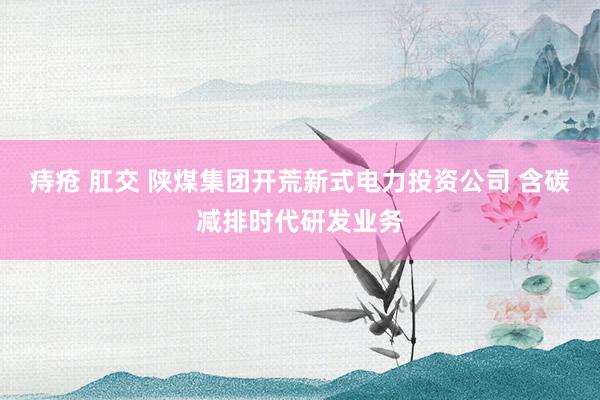 痔疮 肛交 陕煤集团开荒新式电力投资公司 含碳减排时代研发业务