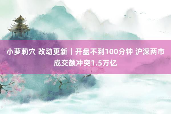 小萝莉穴 改动更新丨开盘不到100分钟 沪深两市成交额冲突1.5万亿