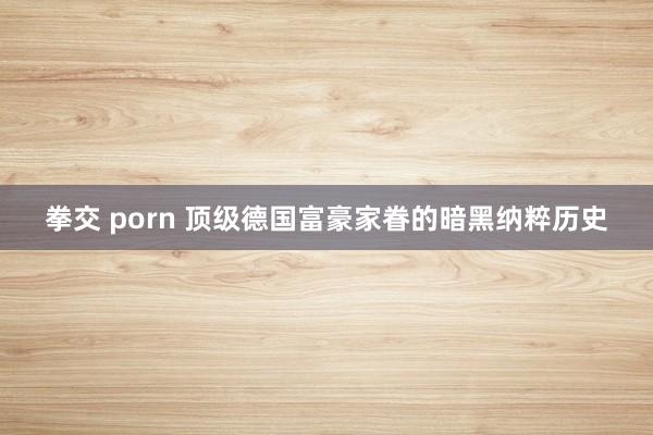 拳交 porn 顶级德国富豪家眷的暗黑纳粹历史