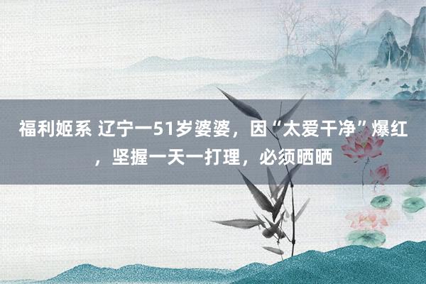 福利姬系 辽宁一51岁婆婆，因“太爱干净”爆红，坚握一天一打理，必须晒晒
