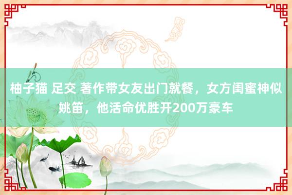 柚子猫 足交 著作带女友出门就餐，女方闺蜜神似姚笛，他活命优胜开200万豪车