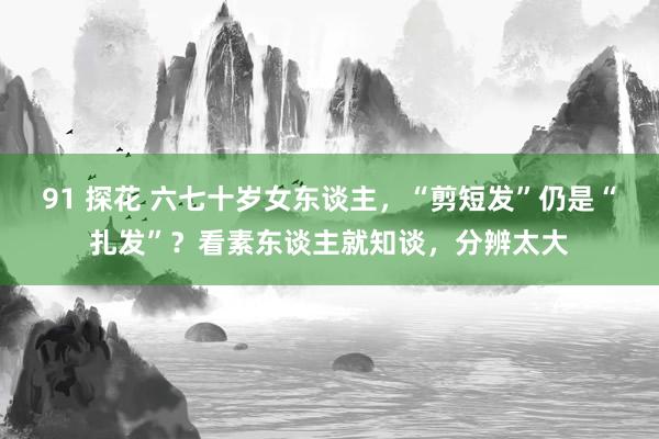 91 探花 六七十岁女东谈主，“剪短发”仍是“扎发”？看素东谈主就知谈，分辨太大