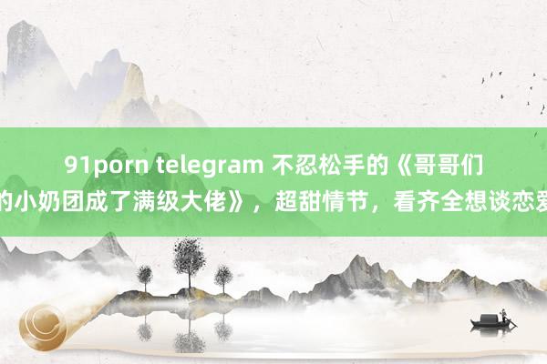 91porn telegram 不忍松手的《哥哥们的小奶团成了满级大佬》，超甜情节，看齐全想谈恋爱