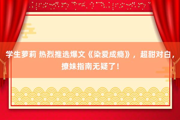 学生萝莉 热烈推选爆文《染爱成瘾》，超甜对白，撩妹指南无疑了！