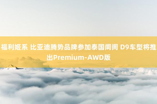 福利姬系 比亚迪腾势品牌参加泰国阛阓 D9车型将推出Premium-AWD版