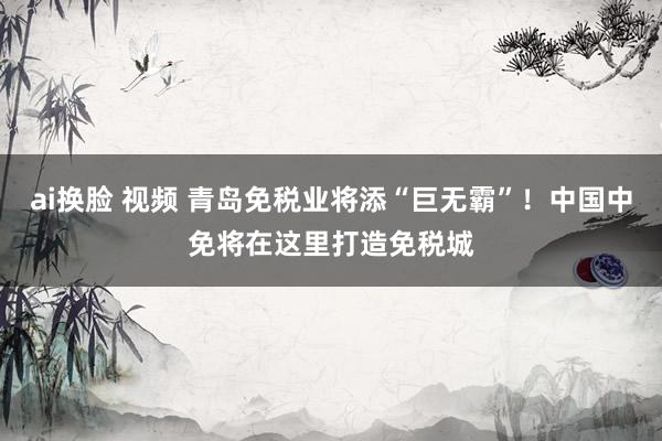 ai换脸 视频 青岛免税业将添“巨无霸”！中国中免将在这里打造免税城