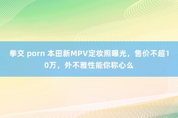 拳交 porn 本田新MPV定妆照曝光，售价不超10万，外不雅性能你称心么