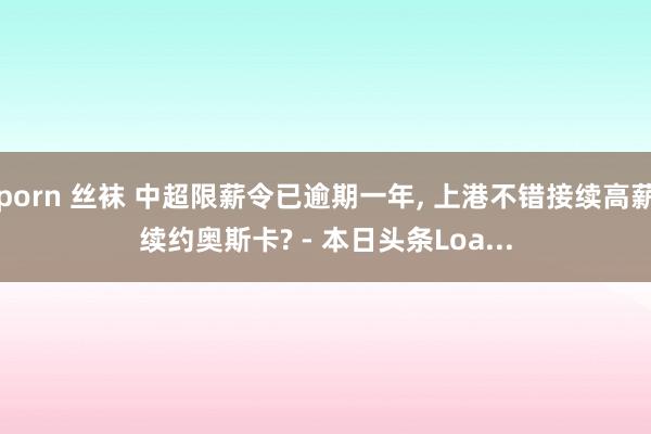 porn 丝袜 中超限薪令已逾期一年, 上港不错接续高薪续约奥斯卡? - 本日头条Loa...