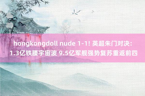 hongkongdoll nude 1-1! 英超朱门对决: 1.3亿铁腰宇宙波 9.5亿军舰强势复苏重返前四