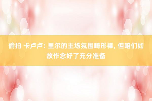偷拍 卡卢卢: 里尔的主场氛围畸形棒, 但咱们如故作念好了充分准备
