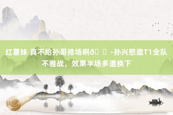 红薯妹 真不给孙哥排场啊😭孙兴慜邀T1全队不雅战，效果半场多遭换下