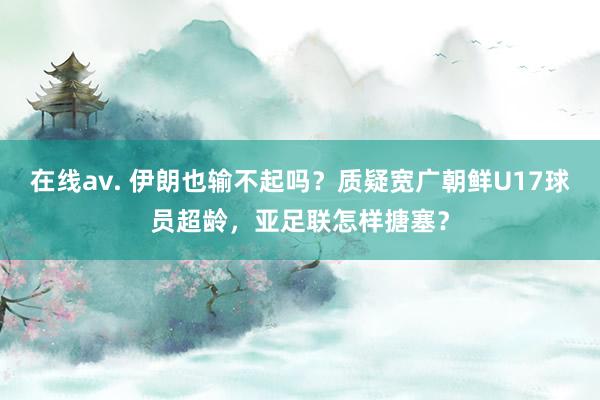 在线av. 伊朗也输不起吗？质疑宽广朝鲜U17球员超龄，亚足联怎样搪塞？