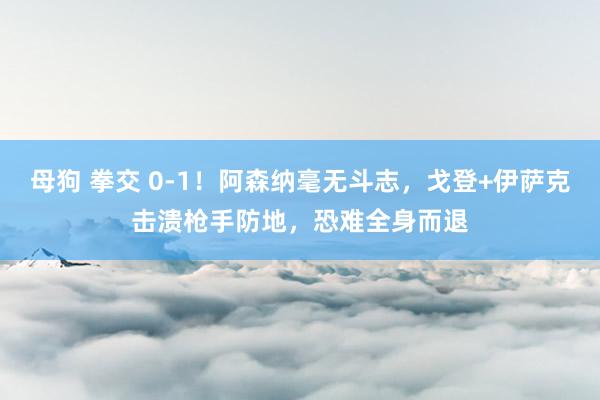 母狗 拳交 0-1！阿森纳毫无斗志，戈登+伊萨克击溃枪手防地，恐难全身而退
