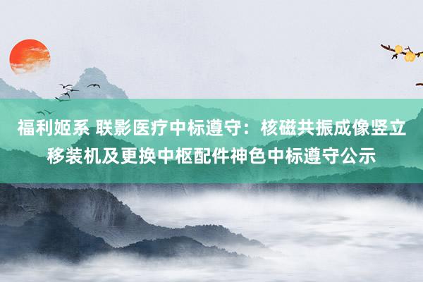 福利姬系 联影医疗中标遵守：核磁共振成像竖立移装机及更换中枢配件神色中标遵守公示