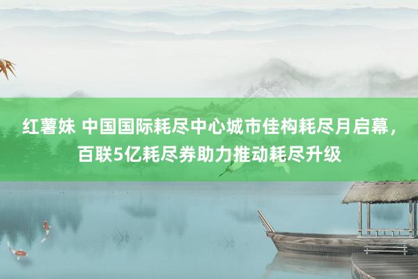红薯妹 中国国际耗尽中心城市佳构耗尽月启幕，百联5亿耗尽券助力推动耗尽升级