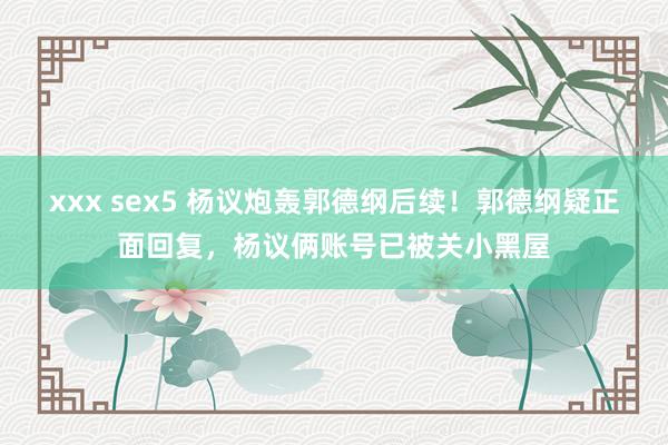 xxx sex5 杨议炮轰郭德纲后续！郭德纲疑正面回复，杨议俩账号已被关小黑屋