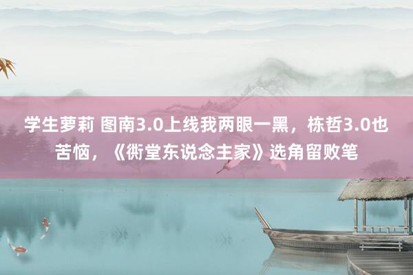 学生萝莉 图南3.0上线我两眼一黑，栋哲3.0也苦恼，《衖堂东说念主家》选角留败笔