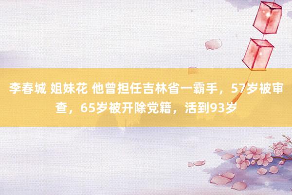 李春城 姐妹花 他曾担任吉林省一霸手，57岁被审查，65岁被开除党籍，活到93岁