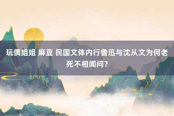 玩偶姐姐 麻豆 民国文体内行鲁迅与沈从文为何老死不相闻问？