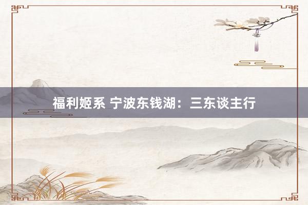 福利姬系 宁波东钱湖：三东谈主行
