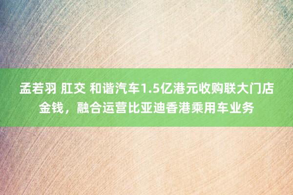 孟若羽 肛交 和谐汽车1.5亿港元收购联大门店金钱，融合运营比亚迪香港乘用车业务
